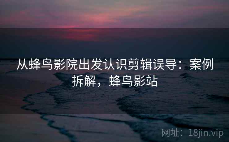 从蜂鸟影院出发认识剪辑误导：案例拆解，蜂鸟影站