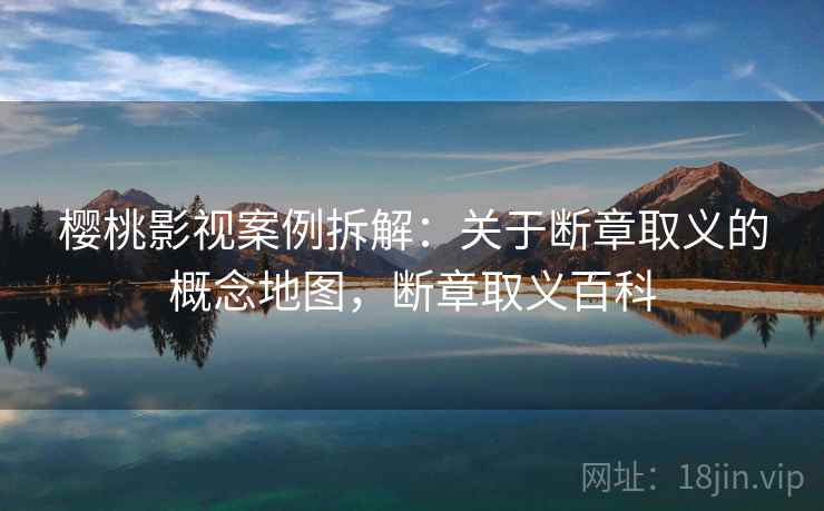 樱桃影视案例拆解：关于断章取义的概念地图，断章取义百科