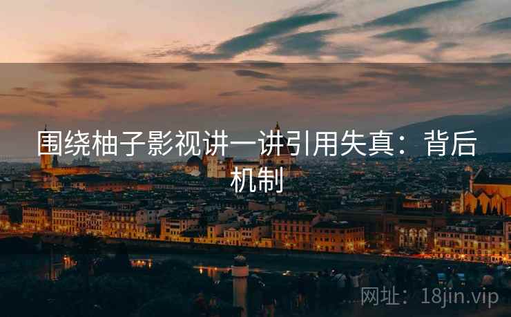 围绕柚子影视讲一讲引用失真：背后机制