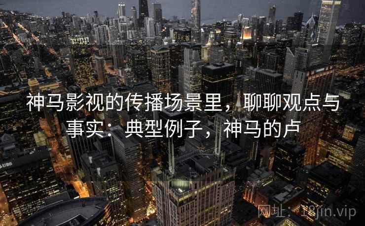 神马影视的传播场景里，聊聊观点与事实：典型例子，神马的卢