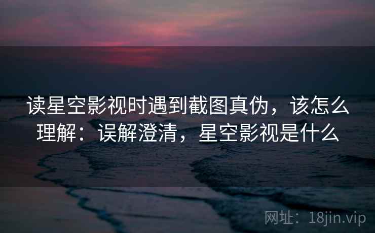 读星空影视时遇到截图真伪，该怎么理解：误解澄清，星空影视是什么