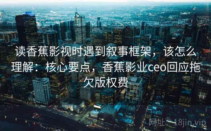 读香蕉影视时遇到叙事框架,该怎么理解:核心要点,香蕉影业ceo回应拖欠版权费 读香蕉影视时遇到叙事框架,该怎么理解:核心要点,香蕉影业ceo回应拖欠版权费