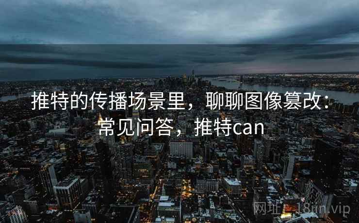 推特的传播场景里,聊聊图像篡改:常见问答,推特can 推特的传播场景里,聊聊图像篡改:常见问答,推特can