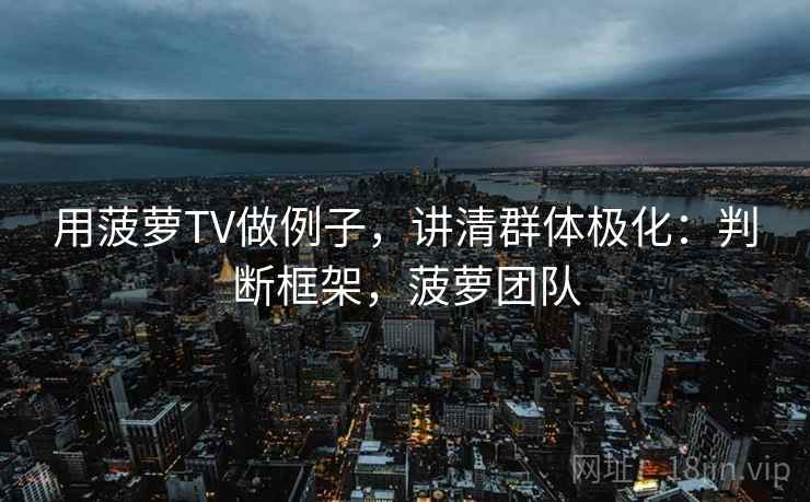 用菠萝TV做例子,讲清群体极化:判断框架,菠萝团队 用菠萝TV做例子,讲清群体极化:判断框架,菠萝团队