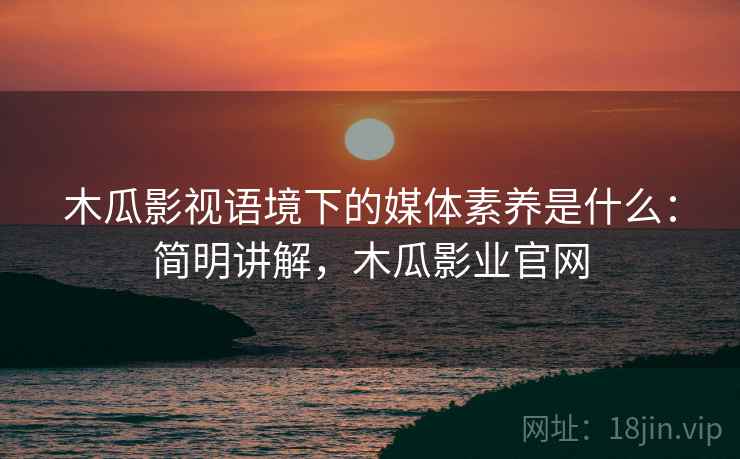 木瓜影视语境下的媒体素养是什么：简明讲解，木瓜影业官网