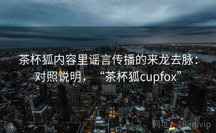 茶杯狐内容里谣言传播的来龙去脉：对照说明，“茶杯狐cupfox”