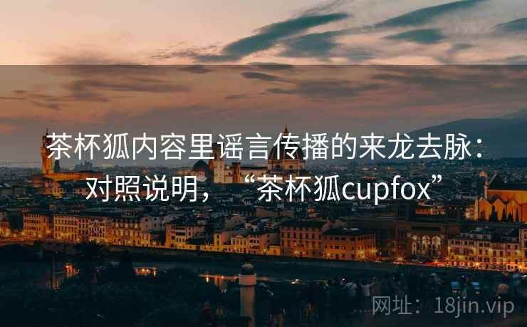 茶杯狐内容里谣言传播的来龙去脉：对照说明，“茶杯狐cupfox”
