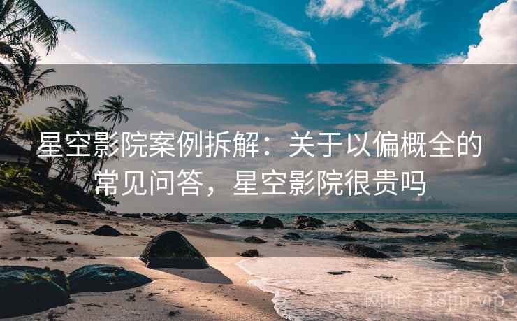 星空影院案例拆解：关于以偏概全的常见问答，星空影院很贵吗