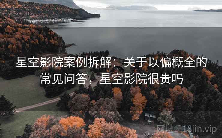 星空影院案例拆解：关于以偏概全的常见问答，星空影院很贵吗