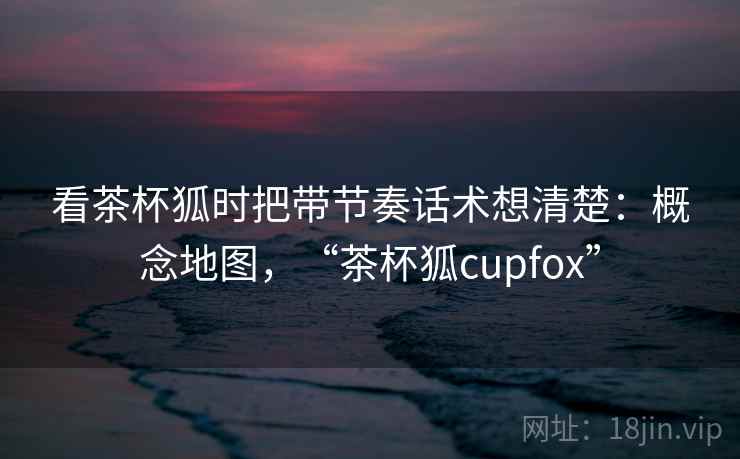 看茶杯狐时把带节奏话术想清楚：概念地图，“茶杯狐cupfox”