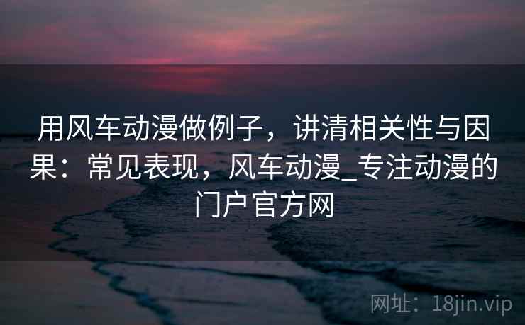 用风车动漫做例子，讲清相关性与因果：常见表现，风车动漫_专注动漫的门户官方网
