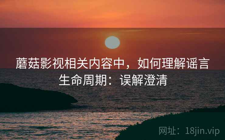 蘑菇影视相关内容中，如何理解谣言生命周期：误解澄清