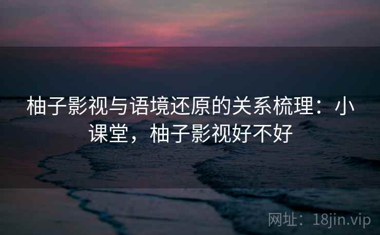 柚子影视与语境还原的关系梳理：小课堂，柚子影视好不好