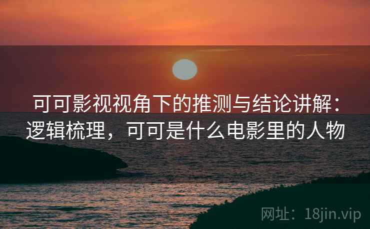 可可影视视角下的推测与结论讲解：逻辑梳理，可可是什么电影里的人物