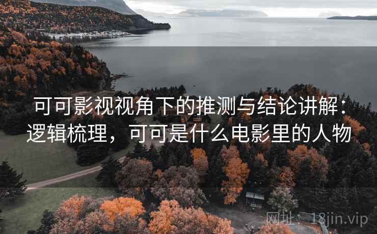可可影视视角下的推测与结论讲解：逻辑梳理，可可是什么电影里的人物