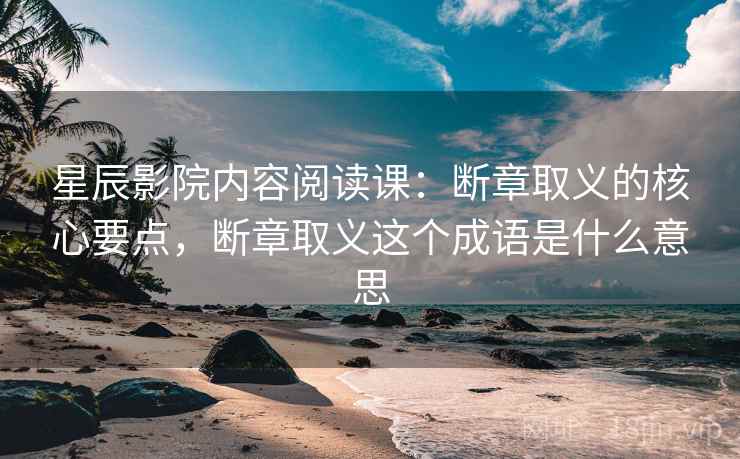 星辰影院内容阅读课：断章取义的核心要点，断章取义这个成语是什么意思