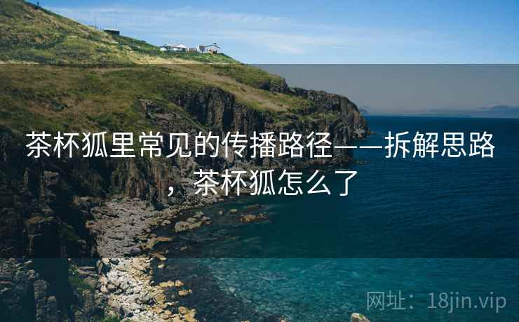 茶杯狐里常见的传播路径——拆解思路，茶杯狐怎么了