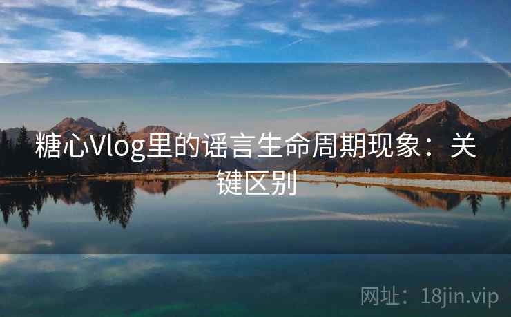 糖心Vlog里的谣言生命周期现象：关键区别