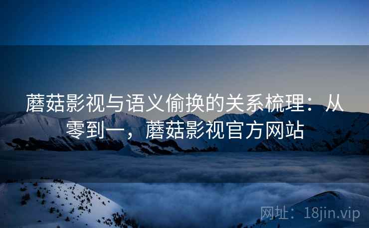 蘑菇影视与语义偷换的关系梳理：从零到一，蘑菇影视官方网站