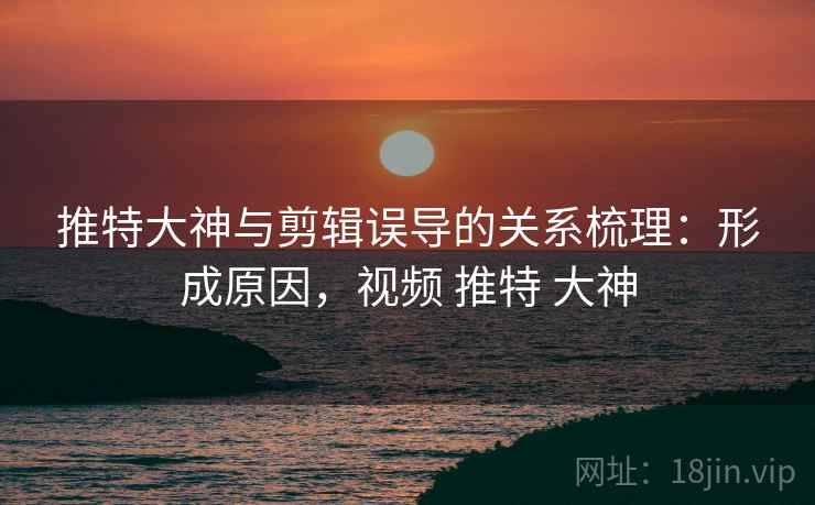 推特大神与剪辑误导的关系梳理：形成原因，视频 推特 大神