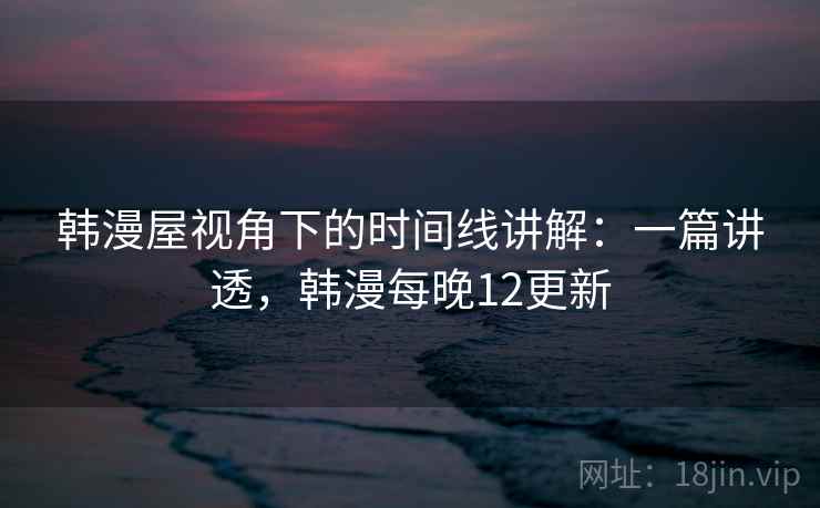 韩漫屋视角下的时间线讲解：一篇讲透，韩漫每晚12更新