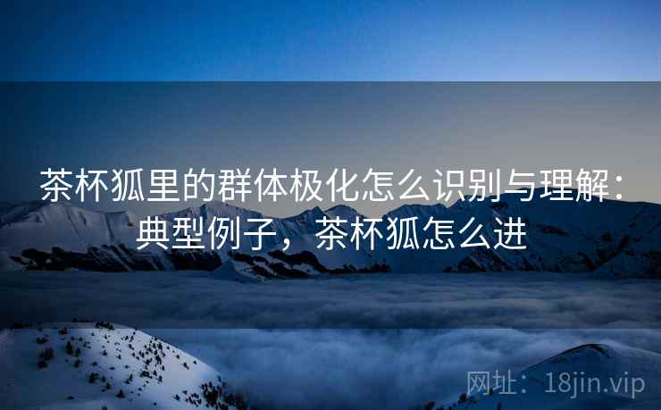 茶杯狐里的群体极化怎么识别与理解:典型例子,茶杯狐怎么进 茶杯狐里的群体极化怎么识别与理解:典型例子,茶杯狐怎么进