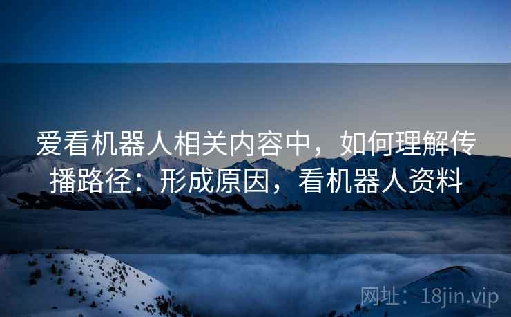 爱看机器人相关内容中，如何理解传播路径：形成原因，看机器人资料