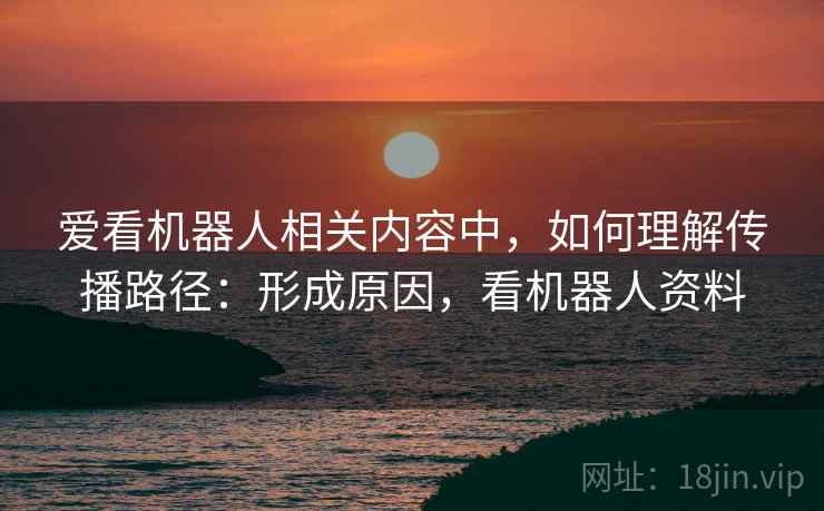 爱看机器人相关内容中，如何理解传播路径：形成原因，看机器人资料