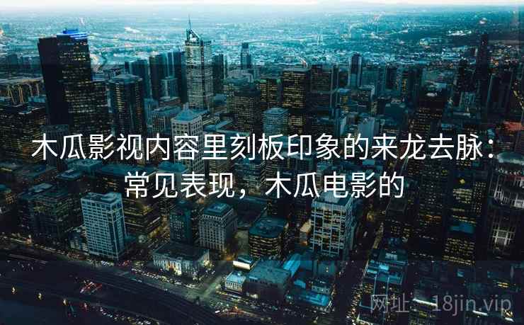 木瓜影视内容里刻板印象的来龙去脉：常见表现，木瓜电影的
