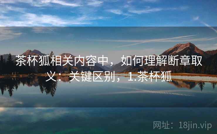 茶杯狐相关内容中，如何理解断章取义：关键区别，1.茶杯狐