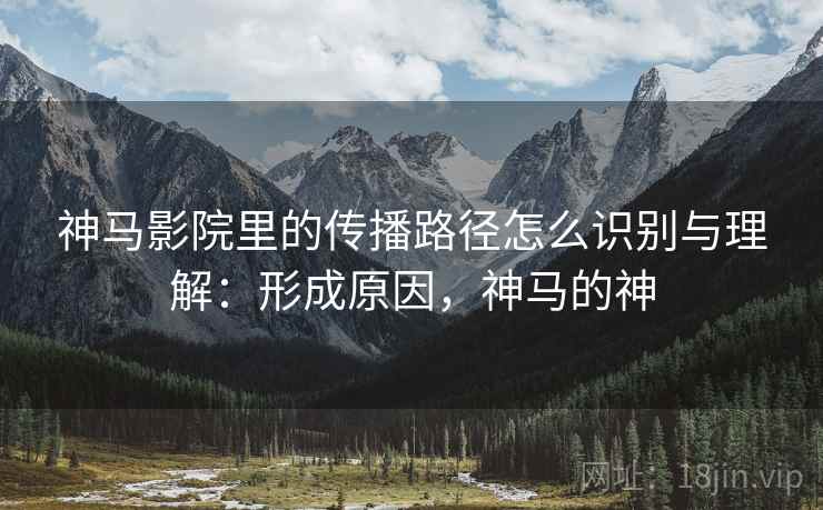 神马影院里的传播路径怎么识别与理解：形成原因，神马的神