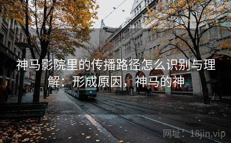 神马影院里的传播路径怎么识别与理解：形成原因，神马的神