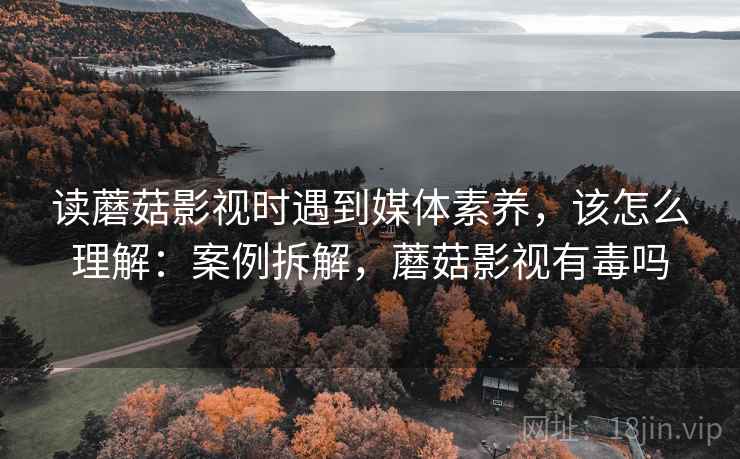 读蘑菇影视时遇到媒体素养，该怎么理解：案例拆解，蘑菇影视有毒吗