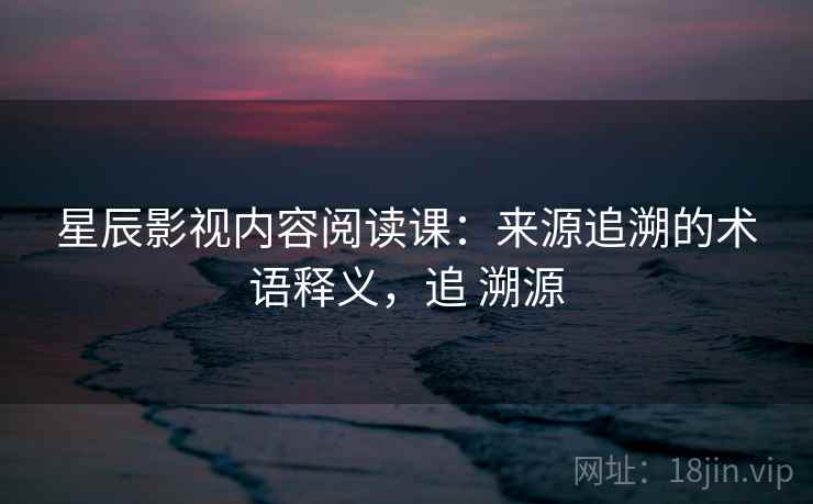 星辰影视内容阅读课：来源追溯的术语释义，追 溯源