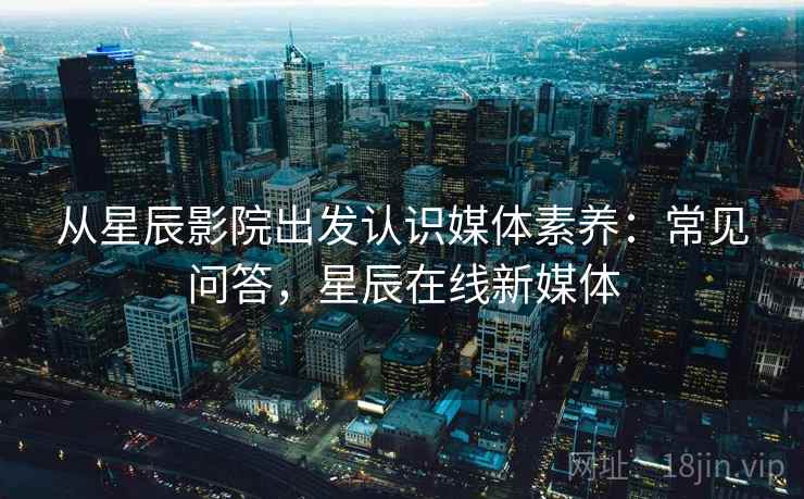 从星辰影院出发认识媒体素养：常见问答，星辰在线新媒体
