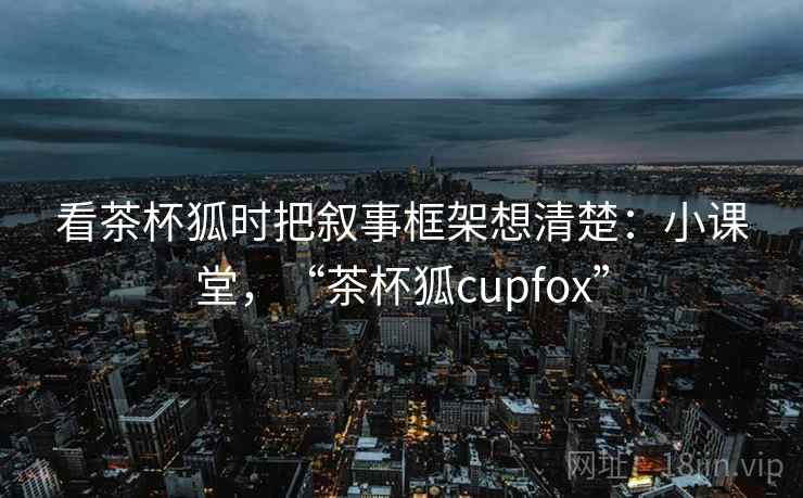 看茶杯狐时把叙事框架想清楚：小课堂，“茶杯狐cupfox”