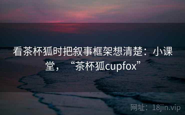 看茶杯狐时把叙事框架想清楚:小课堂,“茶杯狐cupfox” 看茶杯狐时把叙事框架想清楚:小课堂,“茶杯狐cupfox”